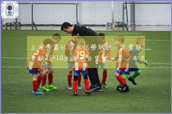 上海男篮以17分优势取胜，王哲林贡献25+10生涯总分突破一万，洛夫顿也有30+10表现