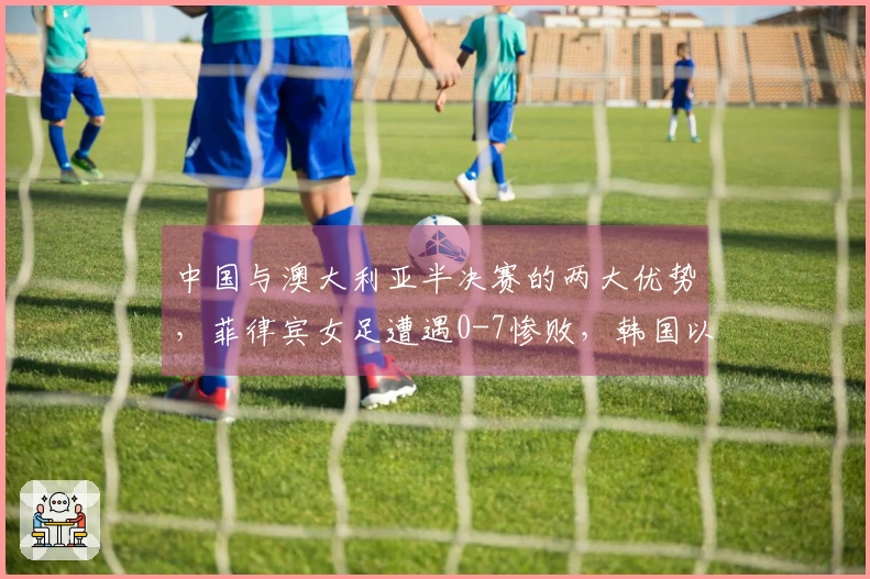 中国与澳大利亚半决赛的两大优势，菲律宾女足遭遇0-7惨败，韩国以6-0取胜