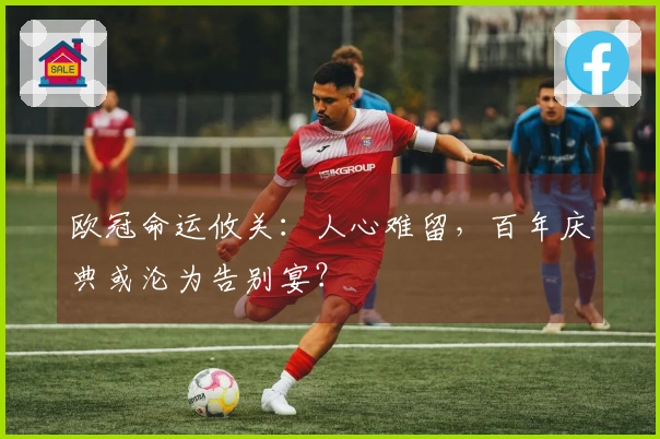 欧冠命运攸关：人心难留，百年庆典或沦为告别宴？
