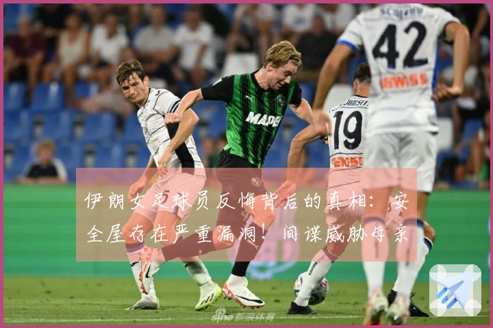 伊朗女足球员反悔背后的真相：安全屋存在严重漏洞！间谍威胁母亲施压