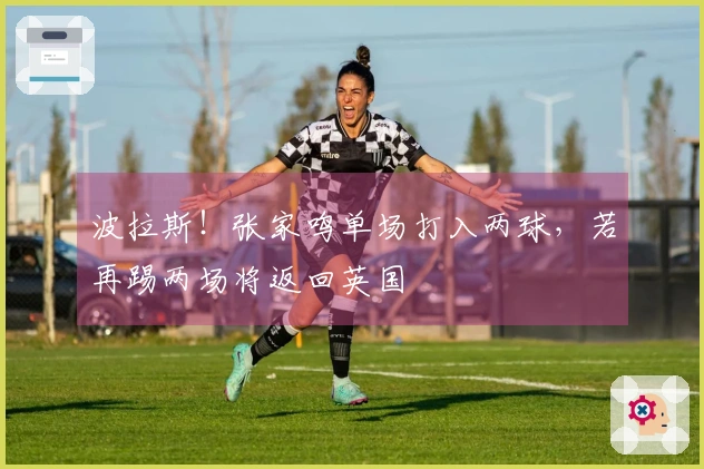 波拉斯！张家鸣单场打入两球，若再踢两场将返回英国