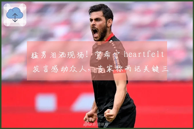 猛男泪洒现场！贺希宁 heartfelt 发言感动众人，专家称两记关键三分功不可没