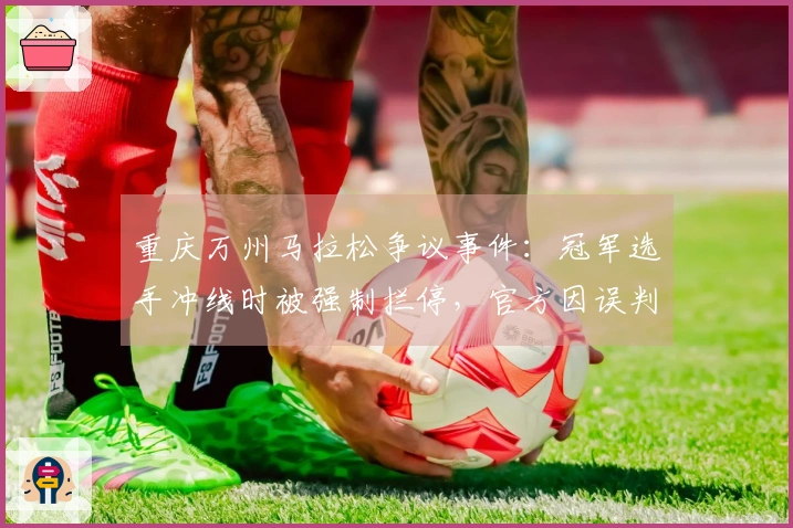 重庆万州马拉松争议事件：冠军选手冲线时被强制拦停，官方因误判致歉，选手赛后发文回应