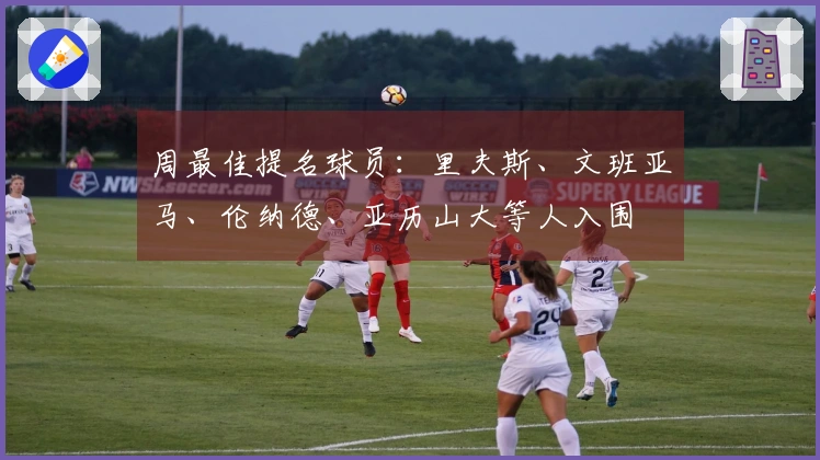 周最佳提名球员：里夫斯、文班亚马、伦纳德、亚历山大等人入围