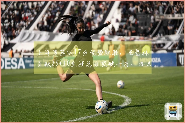 上海男篮以17分优势取胜，王哲林贡献25+10生涯总分突破一万，洛夫顿也有30+10表现