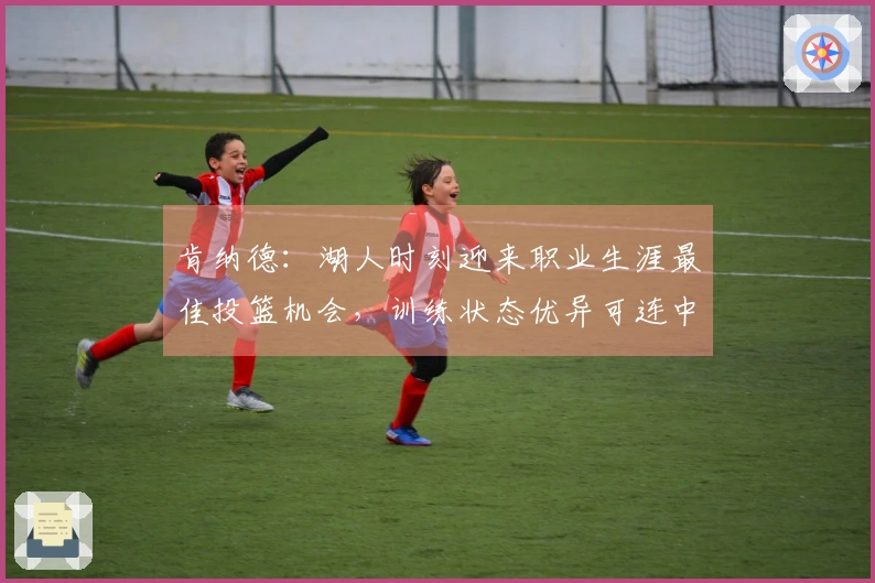 肯纳德：湖人时刻迎来职业生涯最佳投篮机会，训练状态优异可连中85球三分