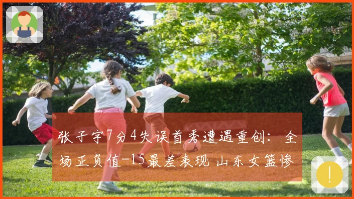 张子宇7分4失误首秀遭遇重创：全场正负值-15最差表现 山东女篮惨败于山西