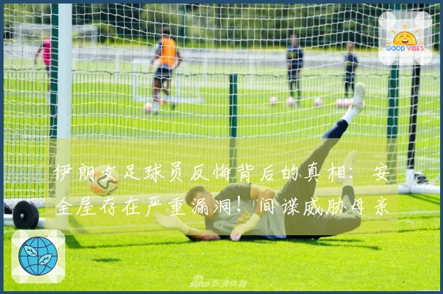 伊朗女足球员反悔背后的真相：安全屋存在严重漏洞！间谍威胁母亲施压