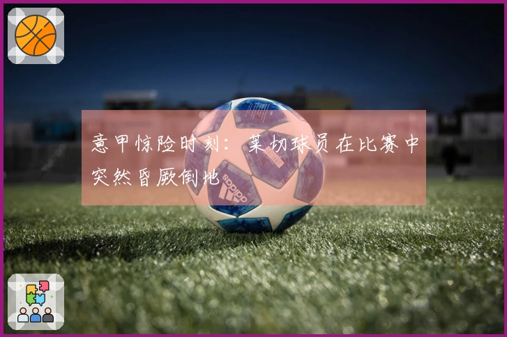 意甲惊险时刻：莱切球员在比赛中突然昏厥倒地
