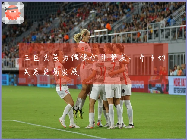 三巨头虽为偶像但非挚友，辛卡的关系更易发展