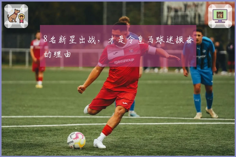 8名新星出战,才是令皇马球迷振奋的理由