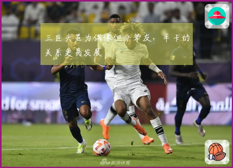 三巨头虽为偶像但非挚友，辛卡的关系更易发展