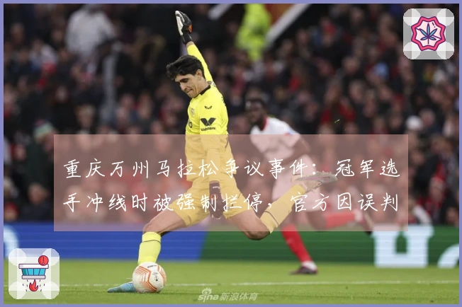 重庆万州马拉松争议事件：冠军选手冲线时被强制拦停，官方因误判致歉，选手赛后发文回应